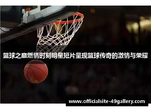 篮球之巅燃情时刻明星短片呈现篮球传奇的激情与荣耀