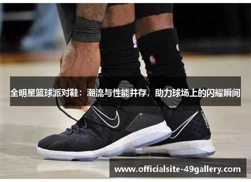 全明星篮球派对鞋：潮流与性能并存，助力球场上的闪耀瞬间