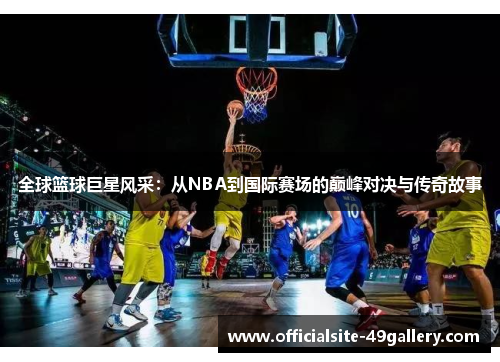 全球篮球巨星风采：从NBA到国际赛场的巅峰对决与传奇故事