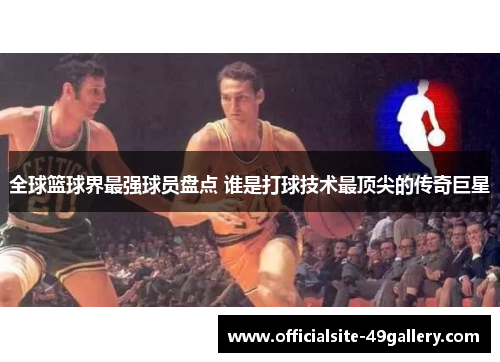 全球篮球界最强球员盘点 谁是打球技术最顶尖的传奇巨星