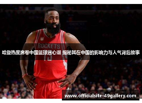 哈登热度席卷中国篮球迷心潮 揭秘其在中国的影响力与人气背后故事