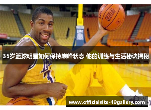 35岁篮球明星如何保持巅峰状态 他的训练与生活秘诀揭秘
