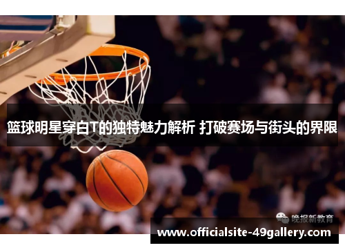 篮球明星穿白T的独特魅力解析 打破赛场与街头的界限