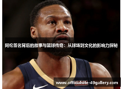 阿伦签名背后的故事与篮球传奇：从球场到文化的影响力探秘